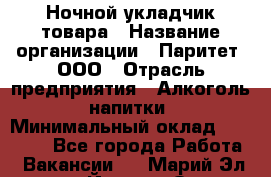 Ночной укладчик товара › Название организации ­ Паритет, ООО › Отрасль предприятия ­ Алкоголь, напитки › Минимальный оклад ­ 26 000 - Все города Работа » Вакансии   . Марий Эл респ.,Йошкар-Ола г.